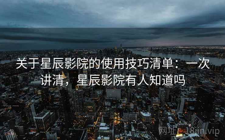 关于星辰影院的使用技巧清单：一次讲清，星辰影院有人知道吗