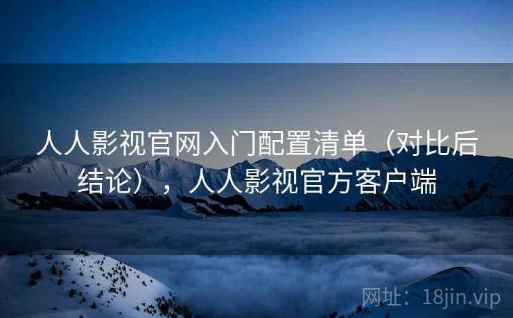 人人影视官网入门配置清单(对比后结论),人人影视官方客户端 人人影视官网入门配置清单(对比后结论),人人影视官方客户端