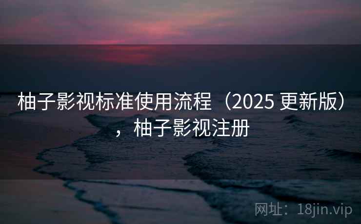 柚子影视标准使用流程(2025 更新版),柚子影视注册 柚子影视标准使用流程(2025 更新版),柚子影视注册