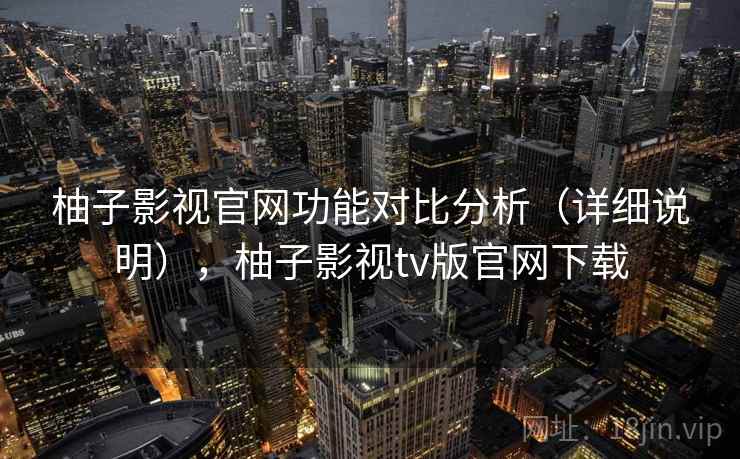 柚子影视官网功能对比分析(详细说明),柚子影视tv版官网下载 柚子影视官网功能对比分析(详细说明),柚子影视tv版官网下载