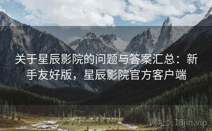关于星辰影院的问题与答案汇总:新手友好版,星辰影院官方客户端