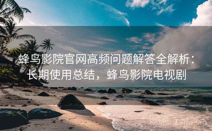 蜂鸟影院官网高频问题解答全解析:长期使用总结,蜂鸟影院电视剧