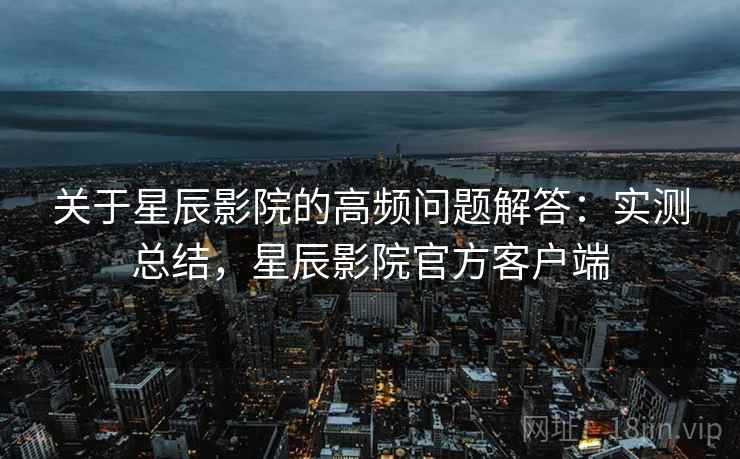 关于星辰影院的高频问题解答:实测总结,星辰影院官方客户端
