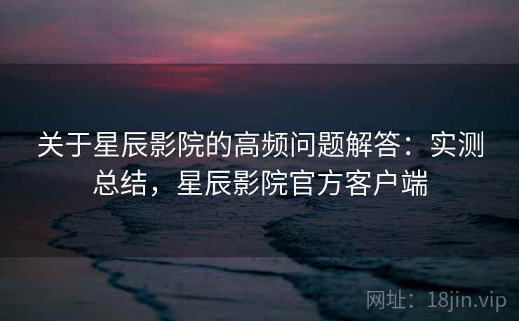 关于星辰影院的高频问题解答:实测总结,星辰影院官方客户端 关于星辰影院的高频问题解答:实测总结,星辰影院官方客户端