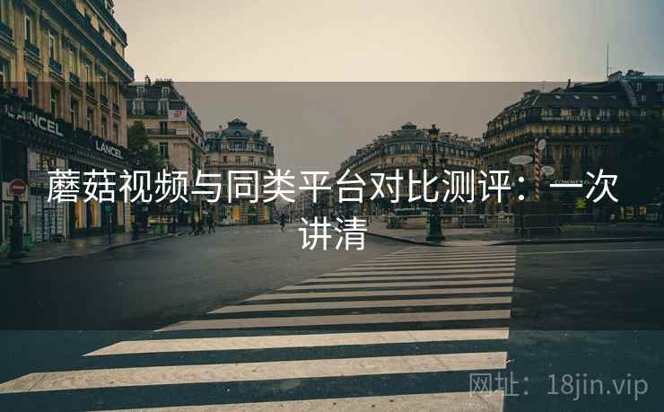 蘑菇视频与同类平台对比测评:一次讲清