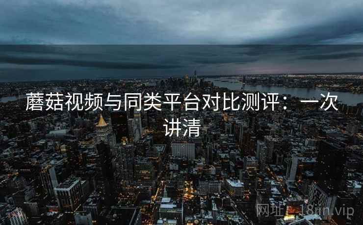 蘑菇视频与同类平台对比测评:一次讲清 蘑菇视频与同类平台对比测评:一次讲清