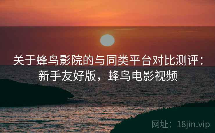 关于蜂鸟影院的与同类平台对比测评:新手友好版,蜂鸟电影视频