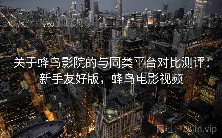 关于蜂鸟影院的与同类平台对比测评：新手友好版，蜂鸟电影视频