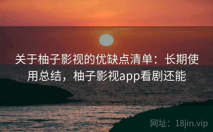 关于柚子影视的优缺点清单:长期使用总结,柚子影视app看剧还能