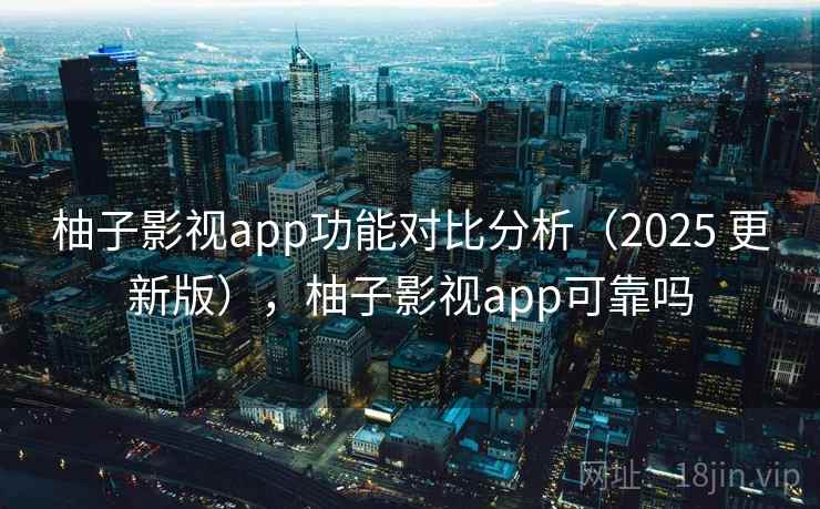 柚子影视app功能对比分析(2025 更新版),柚子影视app可靠吗