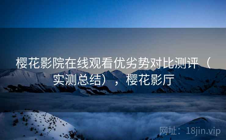 樱花影院在线观看优劣势对比测评（实测总结），樱花影厅