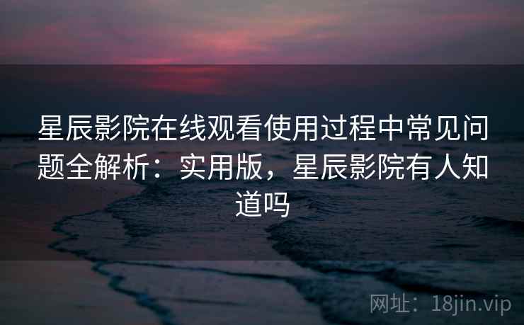 星辰影院在线观看使用过程中常见问题全解析:实用版,星辰影院有人知道吗 星辰影院在线观看使用过程中常见问题全解析:实用版,星辰影院有人知道吗