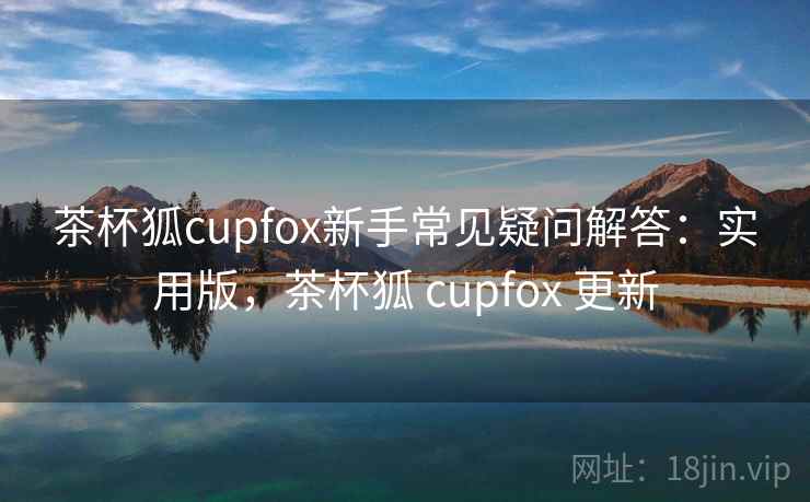 茶杯狐cupfox新手常见疑问解答：实用版，茶杯狐 cupfox 更新