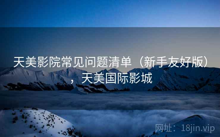 天美影院常见问题清单(新手友好版),天美国际影城 天美影院常见问题清单(新手友好版),天美国际影城