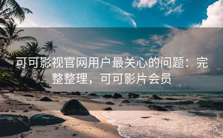 可可影视官网用户最关心的问题：完整整理，可可影片会员