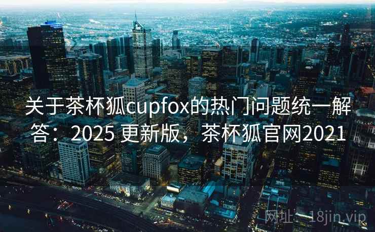 关于茶杯狐cupfox的热门问题统一解答:2025 更新版,茶杯狐官网2021