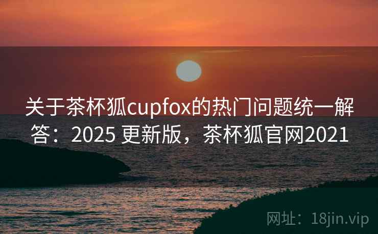 关于茶杯狐cupfox的热门问题统一解答：2025 更新版，茶杯狐官网2021