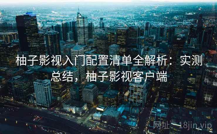 柚子影视入门配置清单全解析:实测总结,柚子影视客户端 柚子影视入门配置清单全解析:实测总结,柚子影视客户端