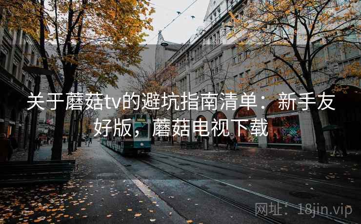 关于蘑菇tv的避坑指南清单:新手友好版,蘑菇电视下载 关于蘑菇tv的避坑指南清单:新手友好版,蘑菇电视下载