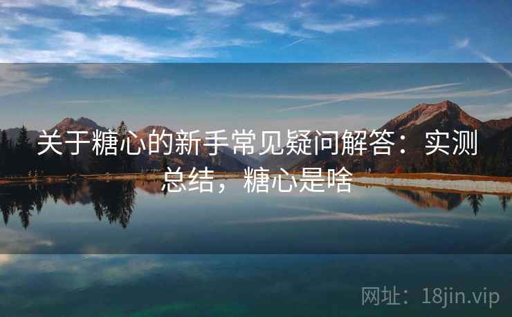 关于糖心的新手常见疑问解答:实测总结,糖心是啥 关于糖心的新手常见疑问解答:实测总结,糖心是啥