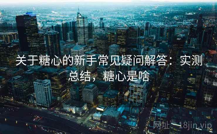 关于糖心的新手常见疑问解答:实测总结,糖心是啥 关于糖心的新手常见疑问解答:实测总结,糖心是啥