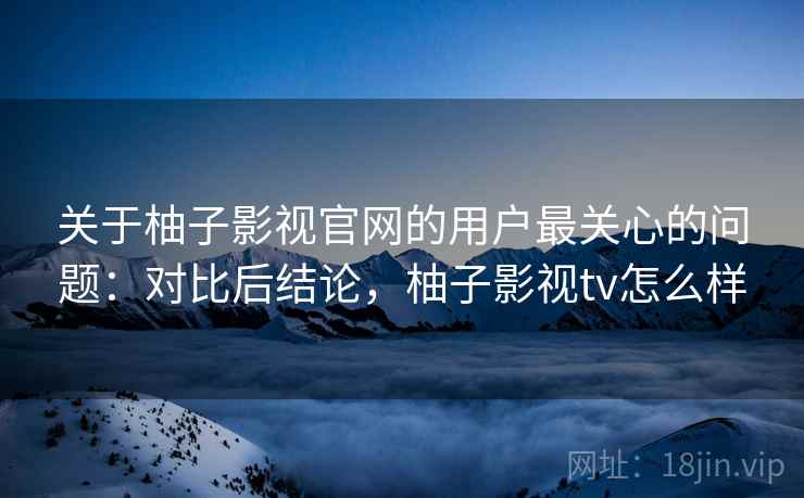 关于柚子影视官网的用户最关心的问题：对比后结论，柚子影视tv怎么样