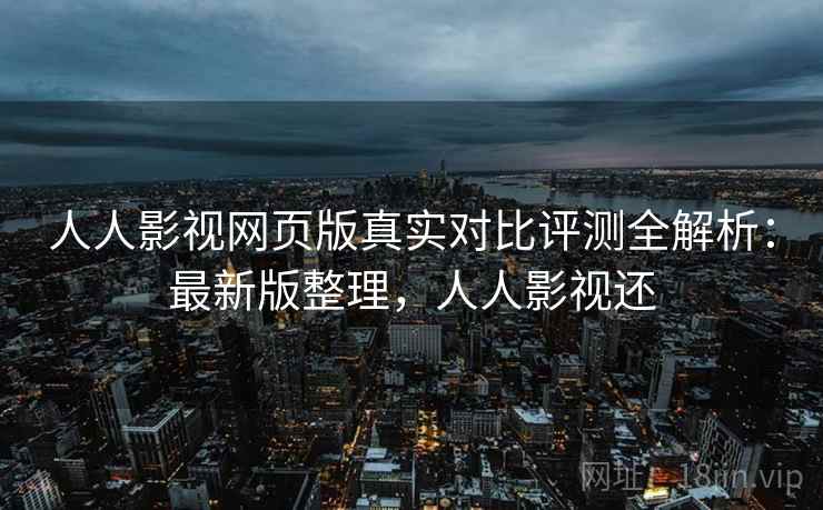 人人影视网页版真实对比评测全解析:最新版整理,人人影视还
