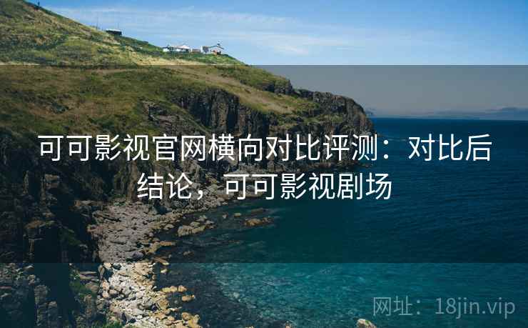 可可影视官网横向对比评测:对比后结论,可可影视剧场