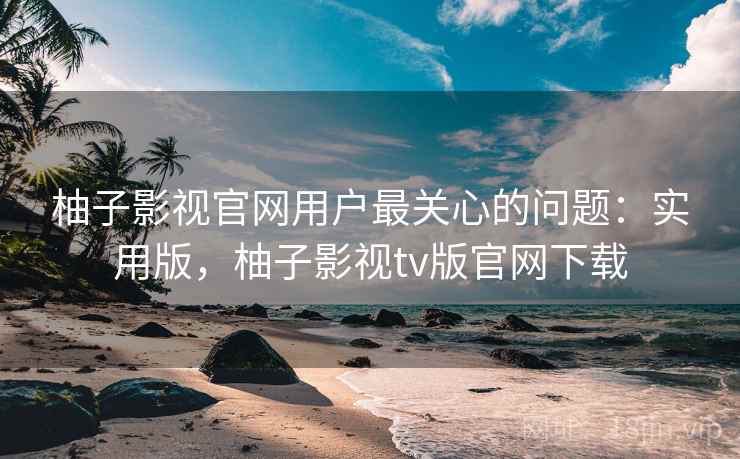 柚子影视官网用户最关心的问题：实用版，柚子影视tv版官网下载